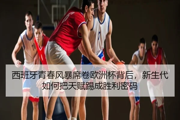 西班牙青春风暴席卷欧洲杯背后，新生代如何把天赋踢成胜利密码 | maiqiuwang